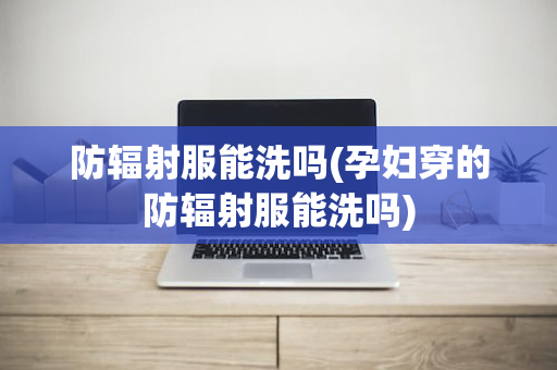 防辐射服能洗吗(孕妇穿的防辐射服能洗吗)