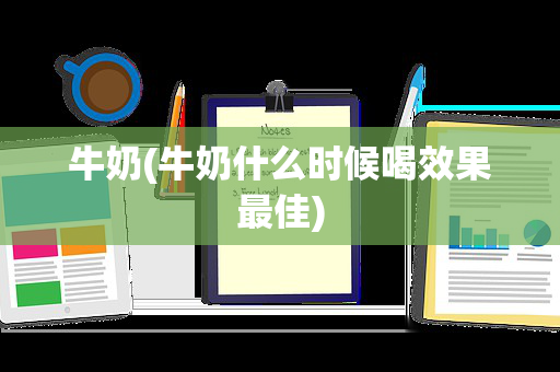 牛奶(牛奶什么时候喝效果最佳)