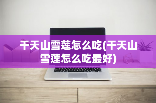 干天山雪莲怎么吃(干天山雪莲怎么吃最好)