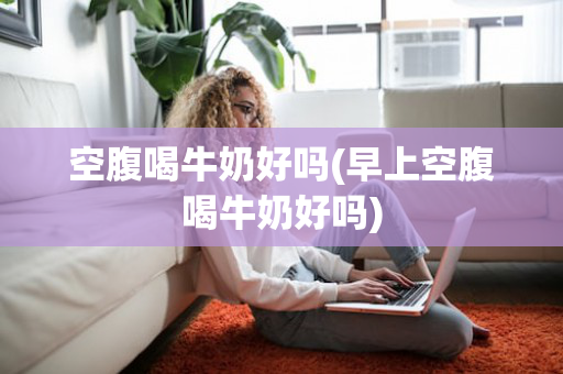 空腹喝牛奶好吗(早上空腹喝牛奶好吗)