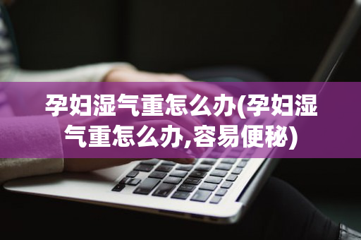 孕妇湿气重怎么办(孕妇湿气重怎么办,容易便秘)