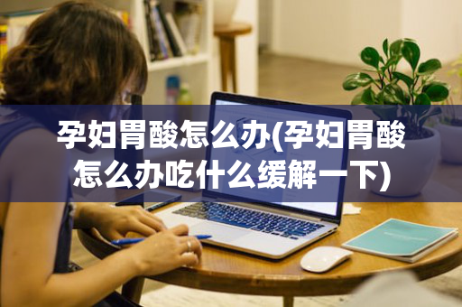 孕妇胃酸怎么办(孕妇胃酸怎么办吃什么缓解一下)