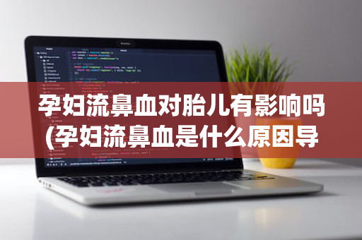 孕妇流鼻血对胎儿有影响吗(孕妇流鼻血是什么原因导致的)