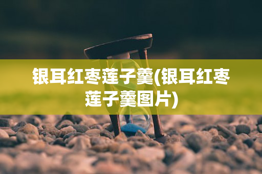银耳红枣莲子羹(银耳红枣莲子羹图片)