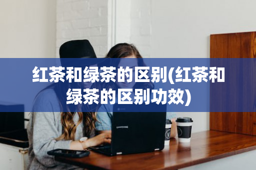 红茶和绿茶的区别(红茶和绿茶的区别功效)