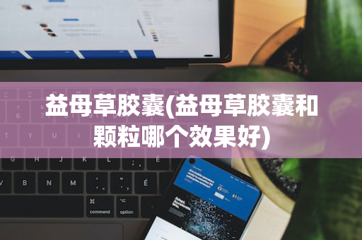 益母草胶囊(益母草胶囊和颗粒哪个效果好)
