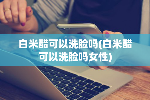 白米醋可以洗脸吗(白米醋可以洗脸吗女性)