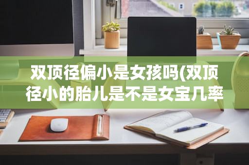 双顶径偏小是女孩吗(双顶径小的胎儿是不是女宝几率大?)