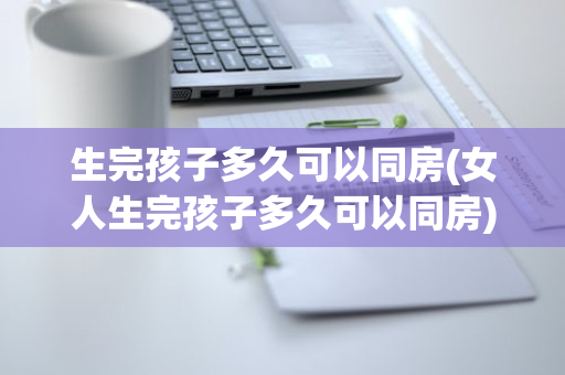 生完孩子多久可以同房(女人生完孩子多久可以同房)