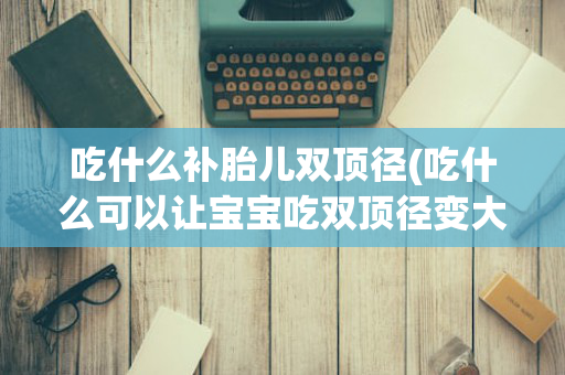 吃什么补胎儿双顶径(吃什么可以让宝宝吃双顶径变大)