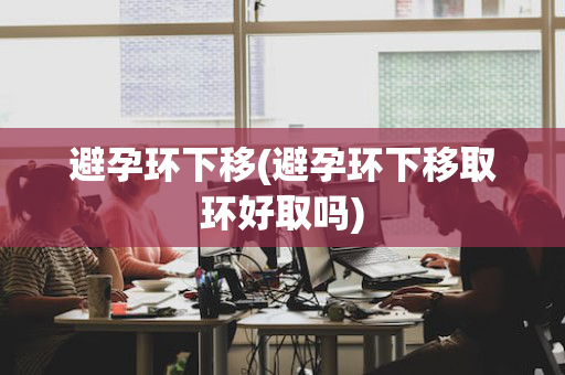避孕环下移(避孕环下移取环好取吗)