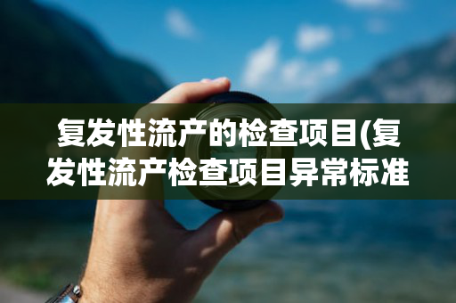 复发性流产的检查项目(复发性流产检查项目异常标准)