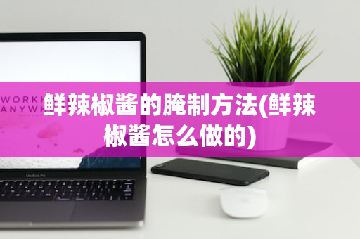 鲜辣椒酱的腌制方法(鲜辣椒酱怎么做的)
