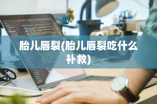 胎儿唇裂(胎儿唇裂吃什么补救)