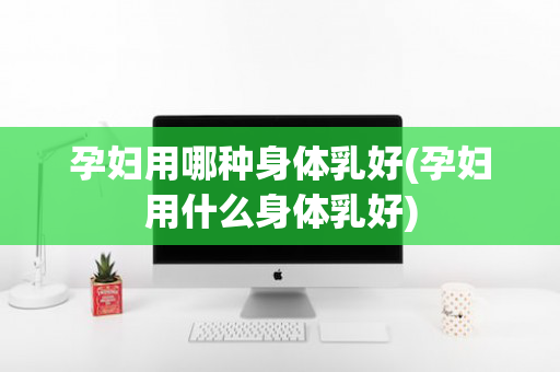 孕妇用哪种身体乳好(孕妇用什么身体乳好)