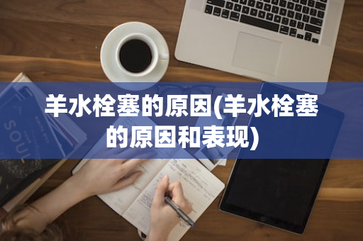 羊水栓塞的原因(羊水栓塞的原因和表现)