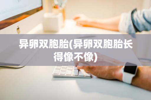 异卵双胞胎(异卵双胞胎长得像不像)