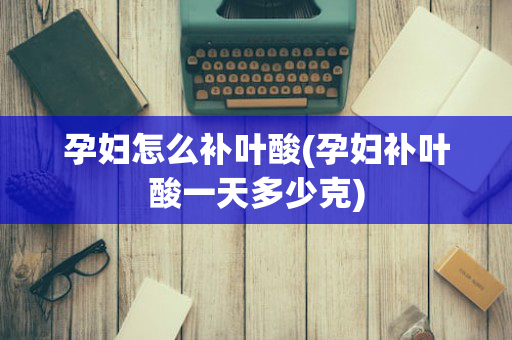 孕妇怎么补叶酸(孕妇补叶酸一天多少克)