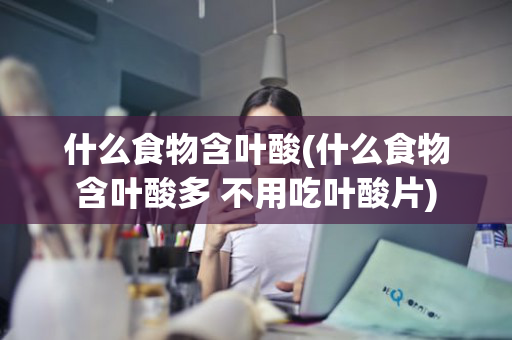 什么食物含叶酸(什么食物含叶酸多 不用吃叶酸片)