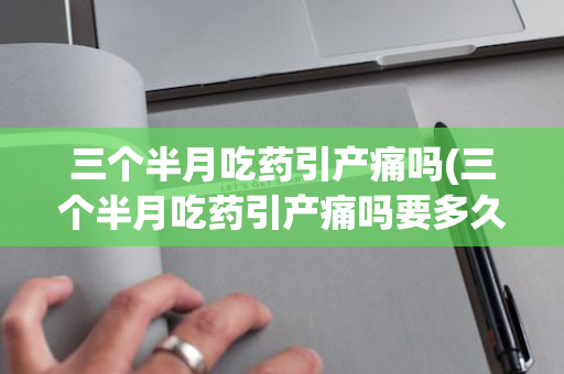 三个半月吃药引产痛吗(三个半月吃药引产痛吗要多久)