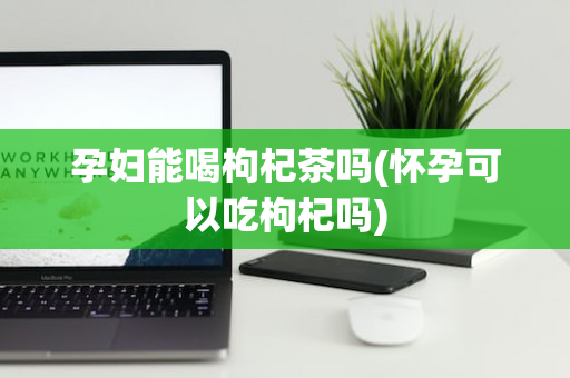 孕妇能喝枸杞茶吗(怀孕可以吃枸杞吗)