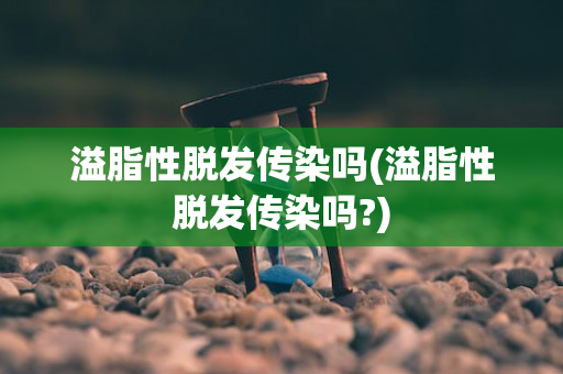 溢脂性脱发传染吗(溢脂性脱发传染吗?)