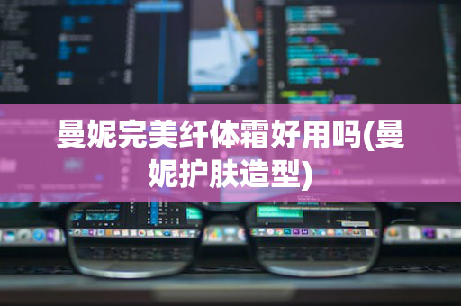 曼妮完美纤体霜好用吗(曼妮护肤造型)