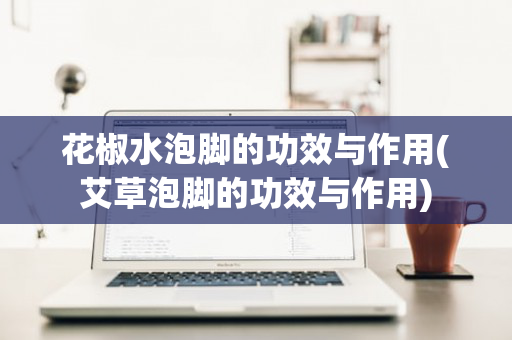 花椒水泡脚的功效与作用(艾草泡脚的功效与作用)