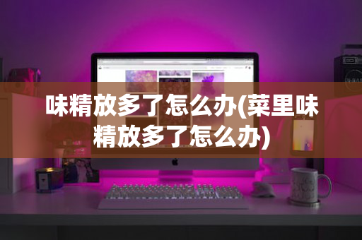 味精放多了怎么办(菜里味精放多了怎么办)