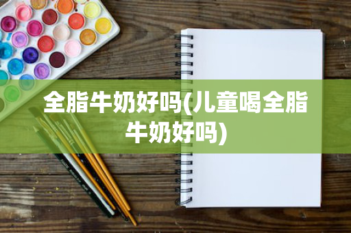 全脂牛奶好吗(儿童喝全脂牛奶好吗)