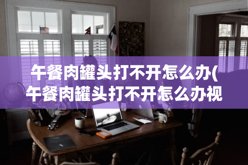 午餐肉罐头打不开怎么办(午餐肉罐头打不开怎么办视频)