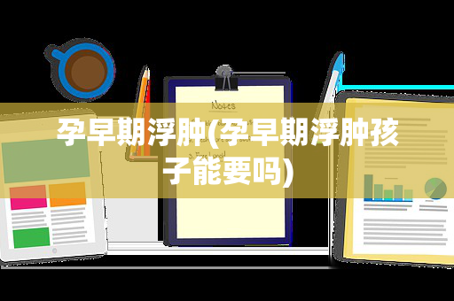 孕早期浮肿(孕早期浮肿孩子能要吗)
