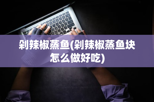剁辣椒蒸鱼(剁辣椒蒸鱼块怎么做好吃)