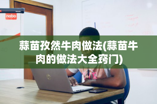 蒜苗孜然牛肉做法(蒜苗牛肉的做法大全窍门)