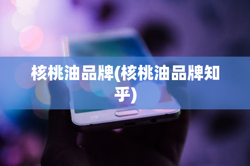 核桃油品牌(核桃油品牌知乎)
