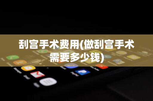 刮宫手术费用(做刮宫手术需要多少钱)