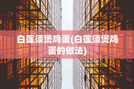 白莲须煲鸡蛋(白莲须煲鸡蛋的做法)