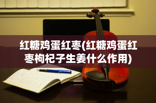 红糖鸡蛋红枣(红糖鸡蛋红枣枸杞子生姜什么作用)