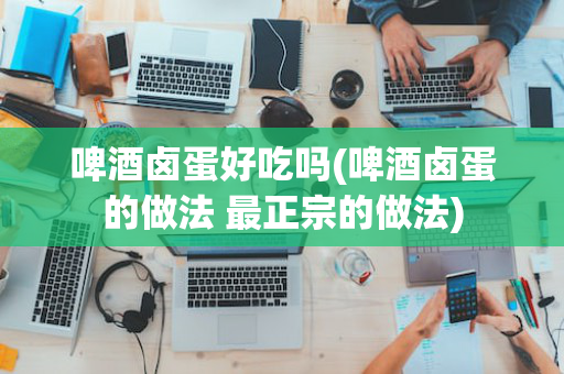 啤酒卤蛋好吃吗(啤酒卤蛋的做法 最正宗的做法)