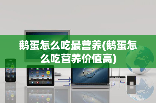 鹅蛋怎么吃最营养(鹅蛋怎么吃营养价值高)