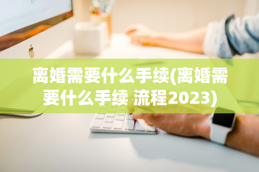离婚需要什么手续(离婚需要什么手续 流程2023)