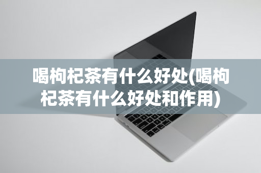 喝枸杞茶有什么好处(喝枸杞茶有什么好处和作用)