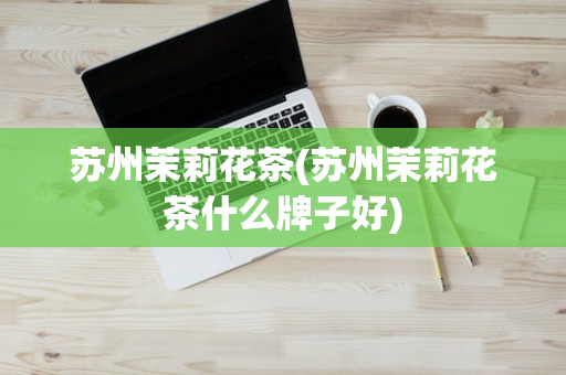苏州茉莉花茶(苏州茉莉花茶什么牌子好)