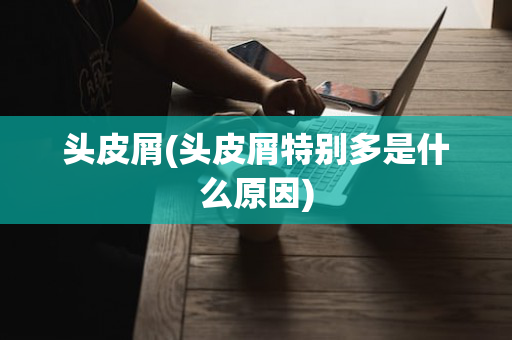 头皮屑(头皮屑特别多是什么原因)