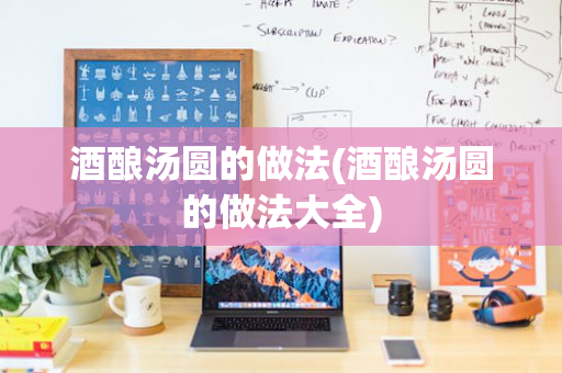 酒酿汤圆的做法(酒酿汤圆的做法大全)