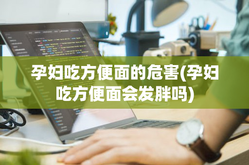 孕妇吃方便面的危害(孕妇吃方便面会发胖吗)