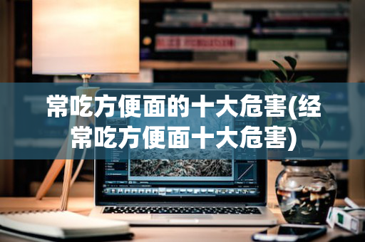 常吃方便面的十大危害(经常吃方便面十大危害)