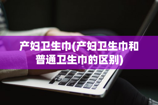 产妇卫生巾(产妇卫生巾和普通卫生巾的区别)
