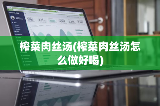 榨菜肉丝汤(榨菜肉丝汤怎么做好喝)