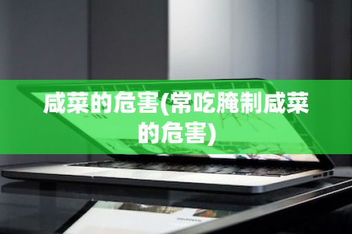 咸菜的危害(常吃腌制咸菜的危害)